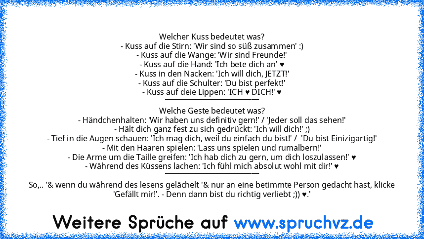 Welcher Kuss bedeutet was?
- Kuss auf die Stirn: 'Wir sind so süß zusammen' :)
- Kuss auf die Wange: 'Wir sind Freunde!'
- Kuss auf die Hand: 'Ich bete dich an' ♥
- Kuss in den Nacken: 'Ich will dich, JETZT!'
- Kuss auf die Schulter: 'Du bist perfekt!'
- Kuss auf deie Lippen: 'ICH ♥ DICH!' ♥
___________________________
Welche Geste bedeutet was?
- Händchenhalten: 'Wir haben uns definitiv gern!'...