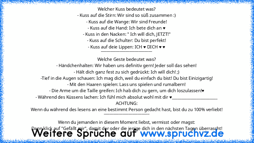 Welcher Kuss bedeutet was?
- Kuss auf die Stirn: Wir sind so süß zusammen :)
- Kuss auf die Wange: Wir sind Freunde!
- Kuss auf die Hand: Ich bete dich an ♥
- Kuss in den Nacken: " Ich will dich, JETZT!"
- Kuss auf die Schulter: Du bist perfekt!
- Kuss auf deie Lippen: ICH ♥ DICH ♥ ♥
___________________________
Welche Geste bedeutet was?
- Händchenhalten: Wir haben uns definitiv gern! Jeder sol...