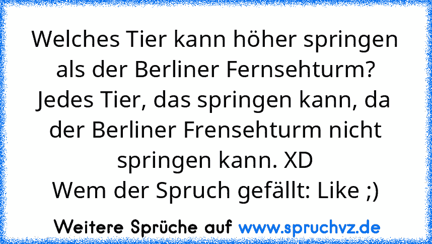 Welches Tier kann höher springen als der Berliner Fernsehturm?
Jedes Tier, das springen kann, da der Berliner Frensehturm nicht springen kann. XD
Wem der Spruch gefällt: Like ;)