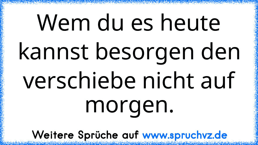 Wem du es heute kannst besorgen den verschiebe nicht auf morgen.