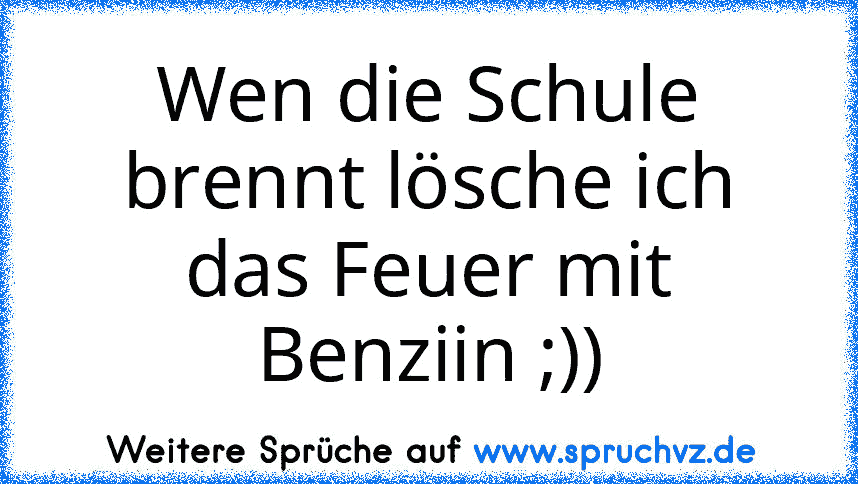 Wen die Schule brennt lösche ich das Feuer mit Benziin ;))