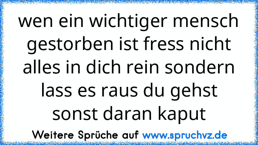 wen ein wichtiger mensch gestorben ist fress nicht alles in dich rein sondern lass es raus du gehst sonst daran kaput