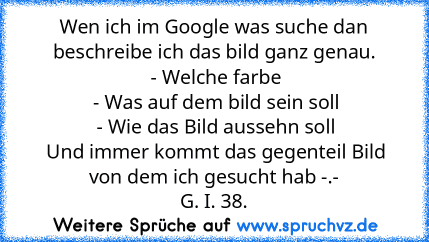 Wen ich im Google was suche dan beschreibe ich das bild ganz genau.
 - Welche farbe
 - Was auf dem bild sein soll
 - Wie das Bild aussehn soll
 Und immer kommt das gegenteil Bild von dem ich gesucht hab -.-
G. I. 38.