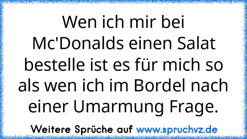 Wen ich mir bei Mc'Donalds einen Salat bestelle ist es für mich so als wen ich im Bordel nach einer Umarmung Frage.