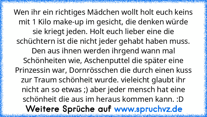 Wen ihr ein richtiges Mädchen wollt holt euch keins mit 1 Kilo make-up im gesicht, die denken würde sie kriegt jeden. Holt euch lieber eine die schüchtern ist die nicht jeder gehabt haben muss. Den aus ihnen werden ihrgend wann mal Schönheiten wie, Aschenputtel die später eine Prinzessin war, Dornrösschen die durch einen kuss zur Traum schönheit wurde. vieleicht glaubt ihr nicht an so etwas ;) abe...