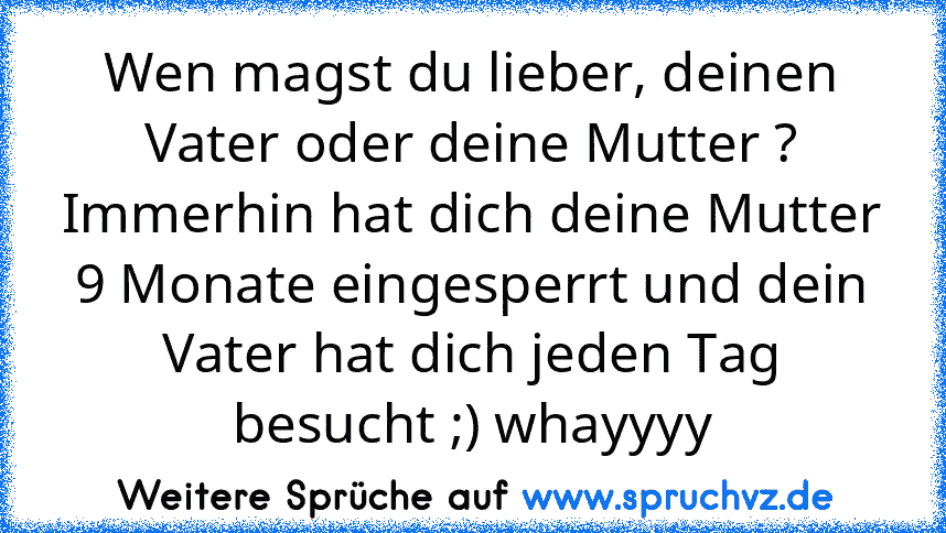 Wen magst du lieber, deinen Vater oder deine Mutter ?
Immerhin hat dich deine Mutter 9 Monate eingesperrt und dein Vater hat dich jeden Tag besucht ;) whayyyy