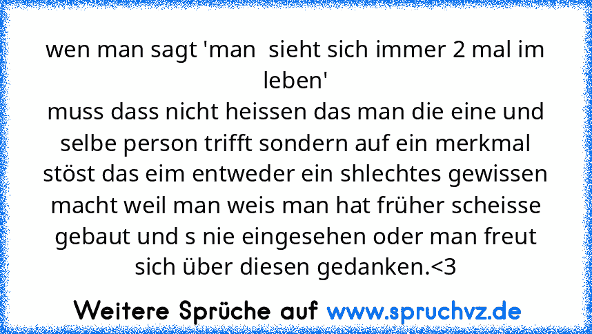 wen man sagt 'man  sieht sich immer 2 mal im leben'
muss dass nicht heissen das man die eine und selbe person trifft sondern auf ein merkmal stöst das eim entweder ein shlechtes gewissen macht weil man weis man hat früher scheisse gebaut und s nie eingesehen oder man freut sich über diesen gedanken.