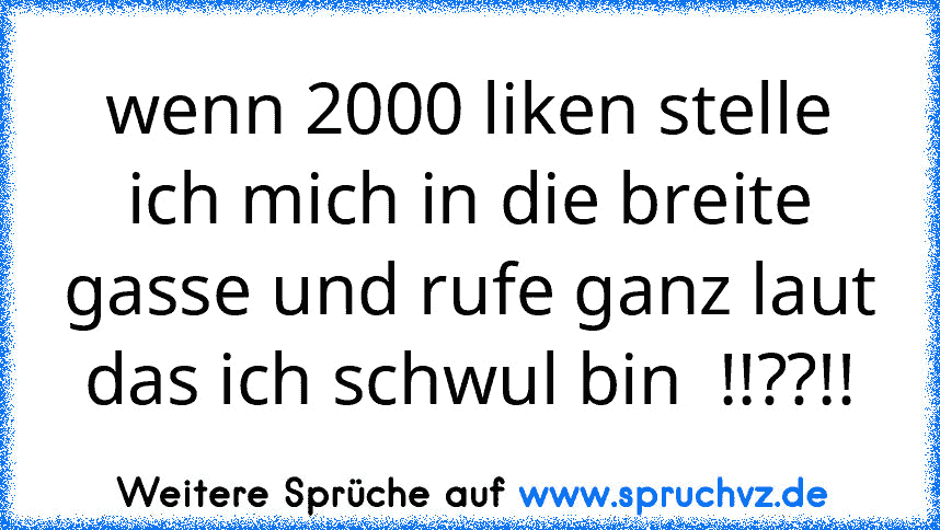 wenn 2000 liken stelle ich mich in die breite gasse und rufe ganz laut das ich schwul bin  !!??!!