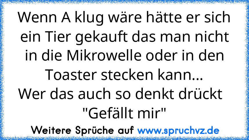 Wenn A klug wäre hätte er sich ein Tier gekauft das man nicht in die Mikrowelle oder in den Toaster stecken kann...
Wer das auch so denkt drückt   "Gefällt mir"