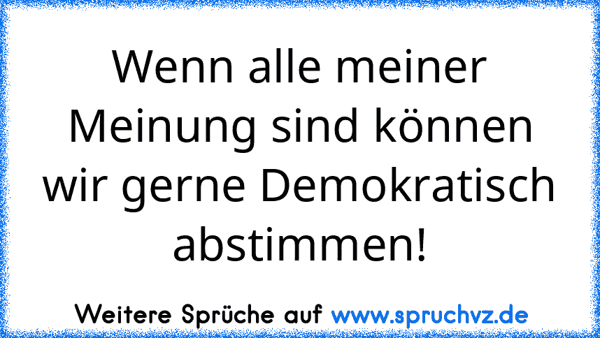 Wenn alle meiner Meinung sind können wir gerne Demokratisch abstimmen!