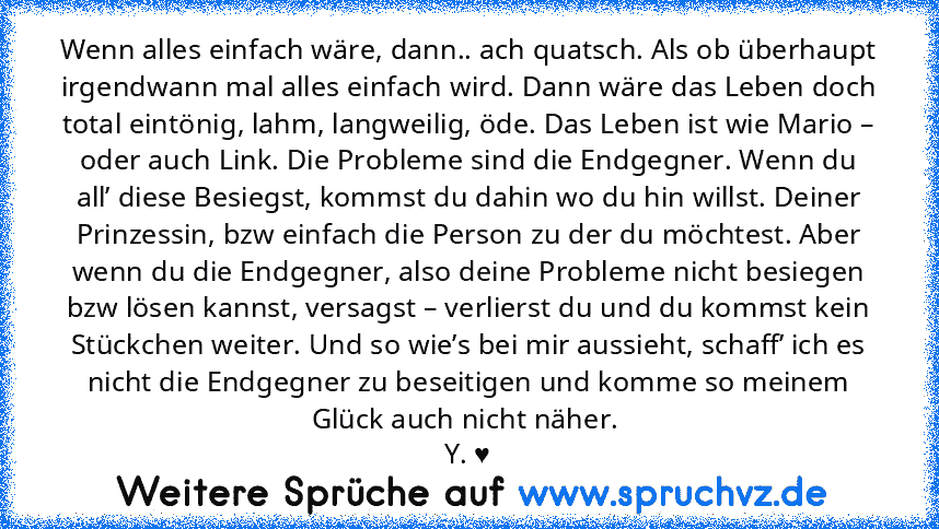 Wenn alles einfach wäre, dann.. ach quatsch. Als ob überhaupt irgendwann mal alles einfach wird. Dann wäre das Leben doch total eintönig, lahm, langweilig, öde. Das Leben ist wie Mario – oder auch Link. Die Probleme sind die Endgegner. Wenn du all’ diese Besiegst, kommst du dahin wo du hin willst. Deiner Prinzessin, bzw einfach die Person zu der du möchtest. Aber wenn du die Endgegner, also dei...