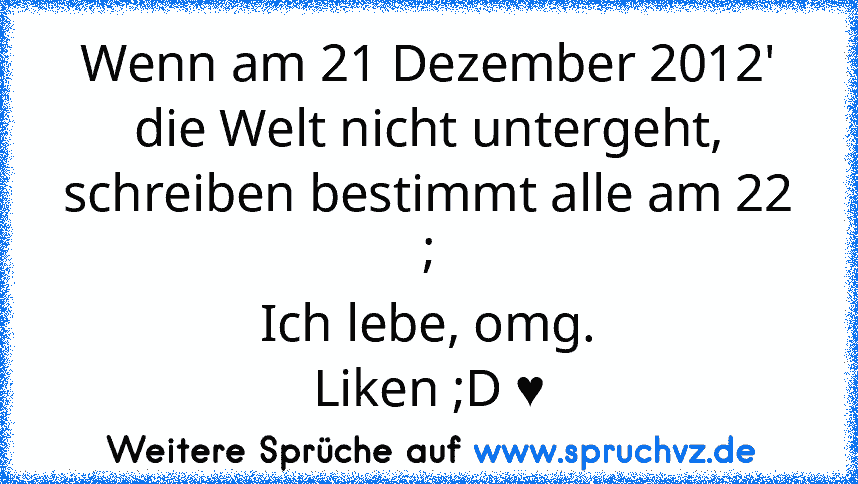 Wenn am 21 Dezember 2012' die Welt nicht untergeht, schreiben bestimmt alle am 22 ;
Ich lebe, omg.
Liken ;D ♥