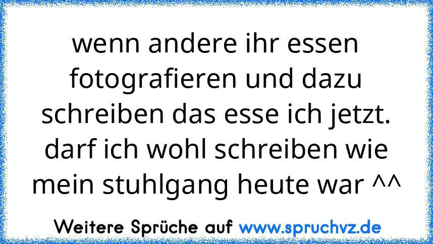 wenn andere ihr essen fotografieren und dazu schreiben das esse ich jetzt. darf ich wohl schreiben wie mein stuhlgang heute war ^^