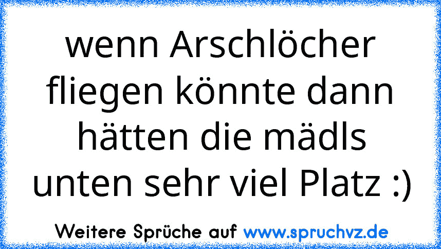 wenn Arschlöcher fliegen könnte dann hätten die mädls unten sehr viel Platz :)