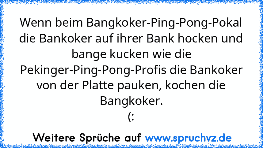 Wenn beim Bangkoker-Ping-Pong-Pokal die Bankoker auf ihrer Bank hocken und bange kucken wie die Pekinger-Ping-Pong-Profis die Bankoker von der Platte pauken, kochen die Bangkoker.
(: