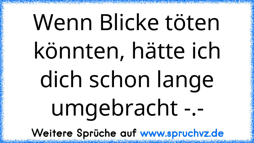 Wenn Blicke töten könnten, hätte ich dich schon lange umgebracht -.-