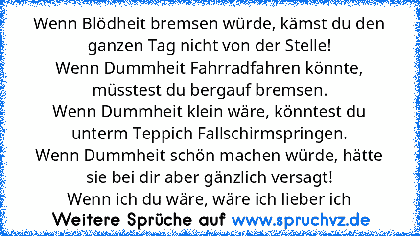 Wenn Blödheit bremsen würde, kämst du den ganzen Tag nicht von der Stelle!
Wenn Dummheit Fahrradfahren könnte, müsstest du bergauf bremsen.
Wenn Dummheit klein wäre, könntest du unterm Teppich Fallschirmspringen.
Wenn Dummheit schön machen würde, hätte sie bei dir aber gänzlich versagt!
Wenn ich du wäre, wäre ich lieber ich