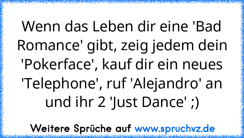 Wenn das Leben dir eine 'Bad Romance' gibt, zeig jedem dein 'Pokerface', kauf dir ein neues 'Telephone', ruf 'Alejandro' an und ihr 2 'Just Dance' ;)