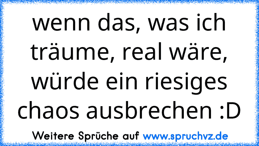 wenn das, was ich träume, real wäre, würde ein riesiges chaos ausbrechen :D