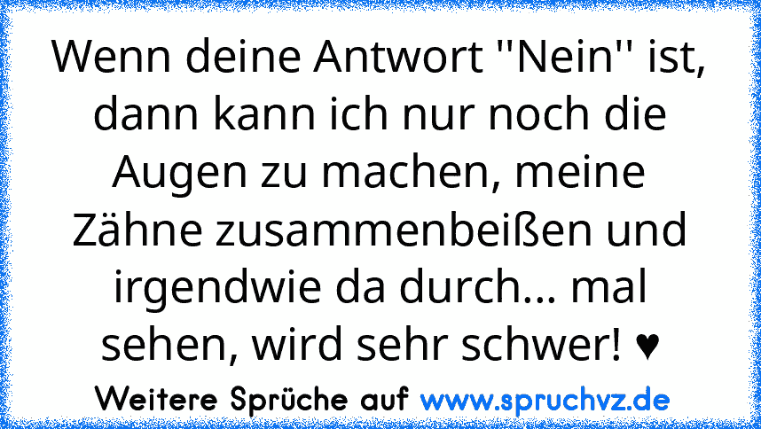 Wenn deine Antwort ''Nein'' ist, dann kann ich nur noch die Augen zu machen, meine Zähne zusammenbeißen und irgendwie da durch... mal sehen, wird sehr schwer! ♥