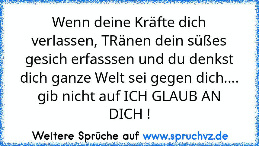 Wenn deine Kräfte dich verlassen, TRänen dein süßes gesich erfasssen und du denkst dich ganze Welt sei gegen dich....
gib nicht auf ICH GLAUB AN DICH !