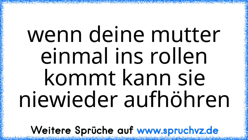 wenn deine mutter einmal ins rollen kommt kann sie niewieder aufhöhren