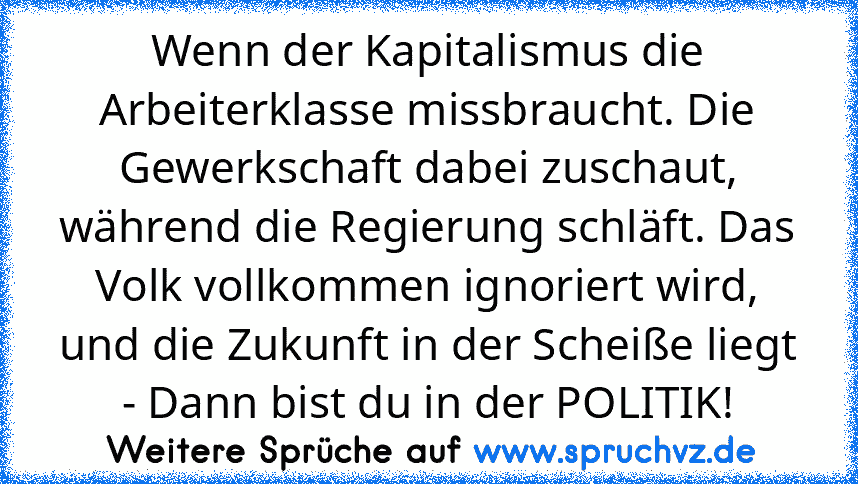 Wenn der Kapitalismus die Arbeiterklasse missbraucht. Die Gewerkschaft dabei zuschaut, während die Regierung schläft. Das Volk vollkommen ignoriert wird, und die Zukunft in der Scheiße liegt - Dann bist du in der POLITIK!