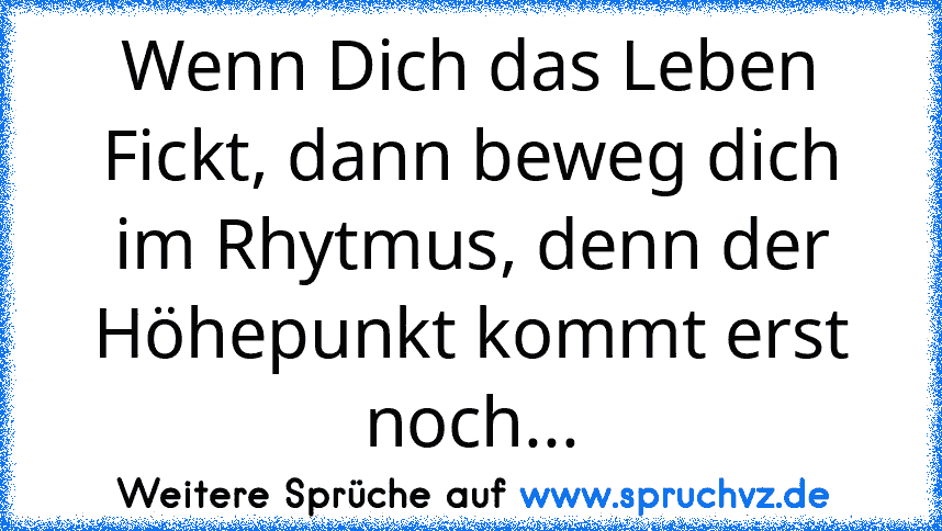 Wenn Dich das Leben Fickt, dann beweg dich im Rhytmus, denn der Höhepunkt kommt erst noch...