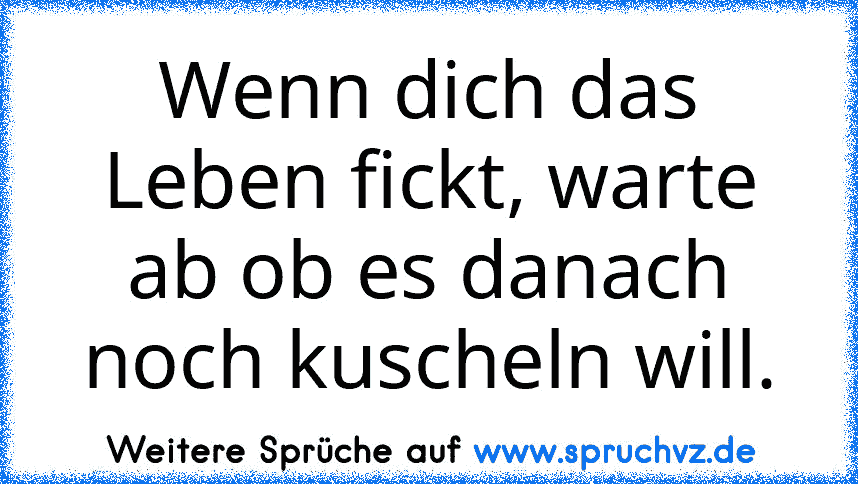 Wenn dich das Leben fickt, warte ab ob es danach noch kuscheln will.