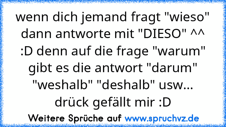 wenn dich jemand fragt "wieso" dann antworte mit "DIESO" ^^ :D denn auf die frage "warum" gibt es die antwort "darum" "weshalb" "deshalb" usw...
drück gefällt mir :D