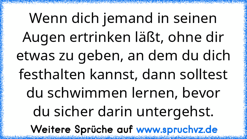 Wenn dich jemand in seinen Augen ertrinken läßt, ohne dir etwas zu geben, an dem du dich festhalten kannst, dann solltest du schwimmen lernen, bevor du sicher darin untergehst.