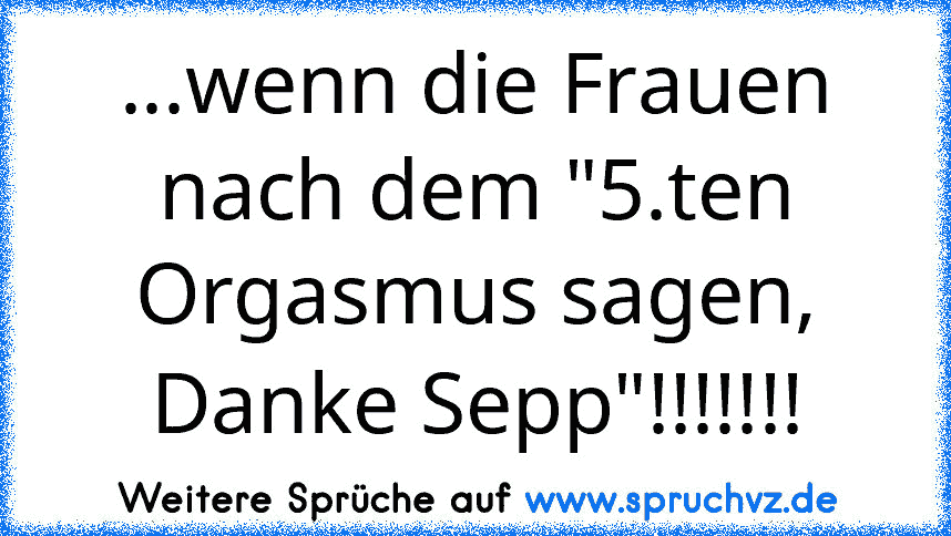 ...wenn die Frauen nach dem "5.ten Orgasmus sagen, Danke Sepp"!!!!!!!