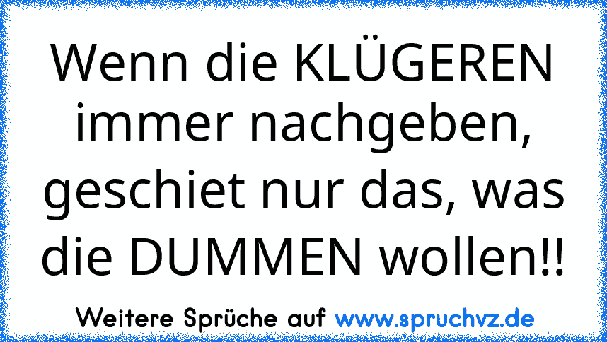 Wenn die KLÜGEREN immer nachgeben, geschiet nur das, was die DUMMEN wollen!!