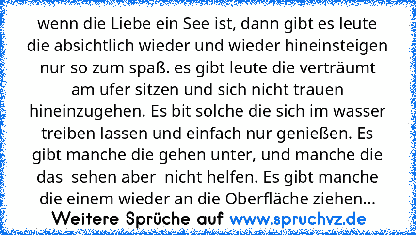 wenn die Liebe ein See ist, dann gibt es leute die absichtlich wieder und wieder hineinsteigen nur so zum spaß. es gibt leute die verträumt am ufer sitzen und sich nicht trauen hineinzugehen. Es bit solche die sich im wasser treiben lassen und einfach nur genießen. Es gibt manche die gehen unter, und manche die das  sehen aber  nicht helfen. Es gibt manche die einem wieder an die Oberfläche zie...