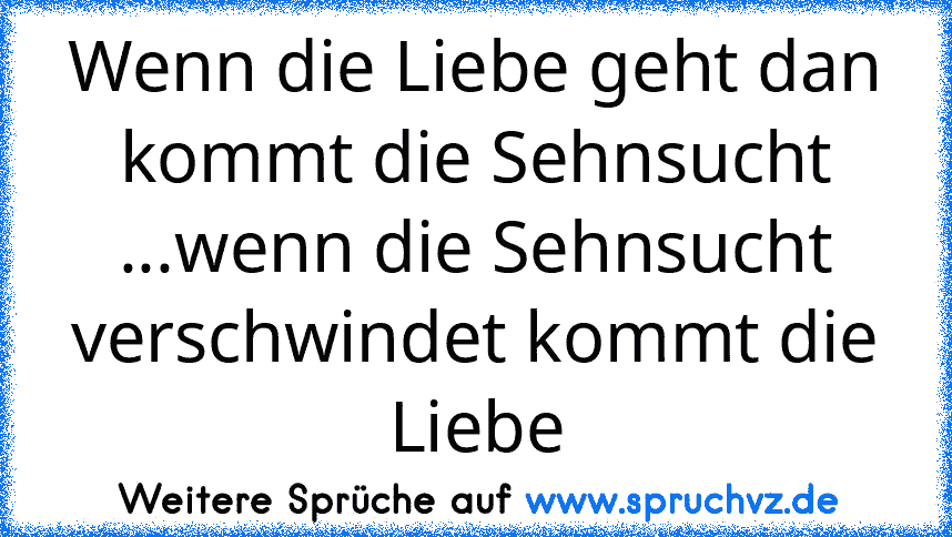 Wenn die Liebe geht dan kommt die Sehnsucht ...wenn die Sehnsucht verschwindet kommt die Liebe