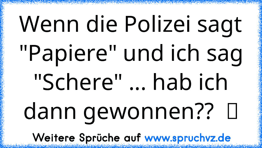 Wenn die Polizei sagt "Papiere" und ich sag "Schere" ... hab ich dann gewonnen??  ツ