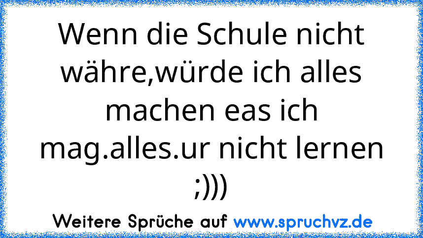 Wenn die Schule nicht währe,würde ich alles machen eas ich mag.alles.ur nicht lernen
;)))