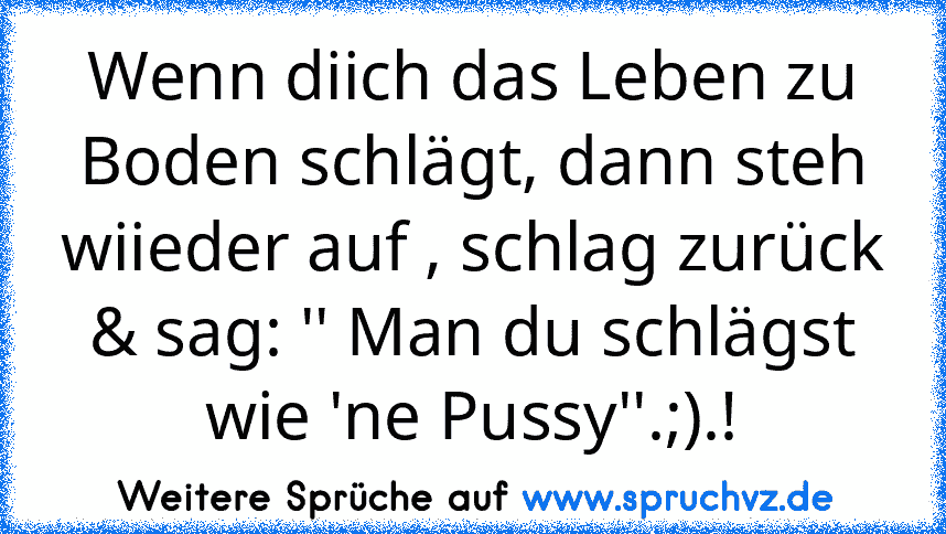 Wenn diich das Leben zu Boden schlägt, dann steh wiieder auf , schlag zurück & sag: '' Man du schlägst wie 'ne Pussy''.;).!