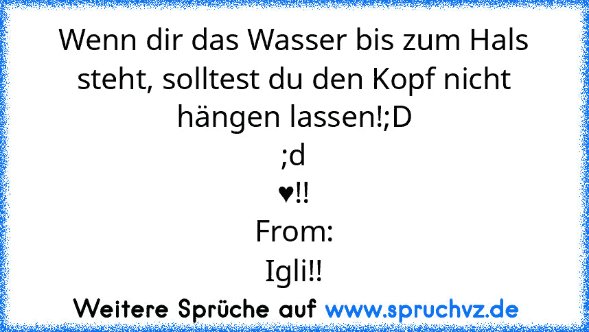 Wenn dir das Wasser bis zum Hals steht, solltest du den Kopf nicht hängen lassen!;D
;d
♥!!
From:
Igli!!