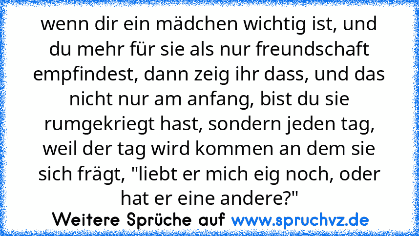 wenn dir ein mädchen wichtig ist, und du mehr für sie als nur freundschaft empfindest, dann zeig ihr dass, und das nicht nur am anfang, bist du sie rumgekriegt hast, sondern jeden tag, weil der tag wird kommen an dem sie sich frägt, "liebt er mich eig noch, oder hat er eine andere?"