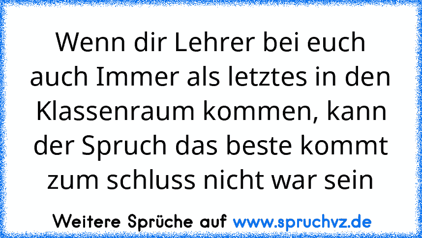 Wenn dir Lehrer bei euch auch Immer als letztes in den Klassenraum kommen, kann der Spruch das beste kommt zum schluss nicht war sein