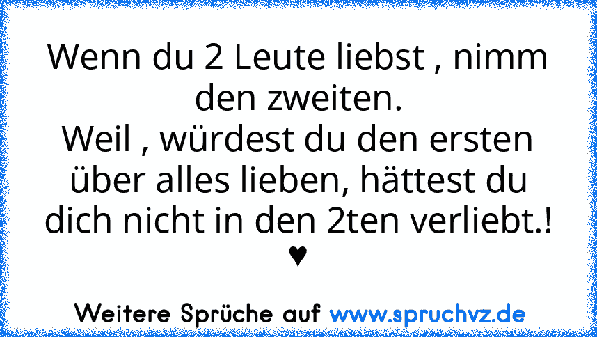 Wenn du 2 Leute liebst , nimm den zweiten.
Weil , würdest du den ersten über alles lieben, hättest du dich nicht in den 2ten verliebt.! ♥