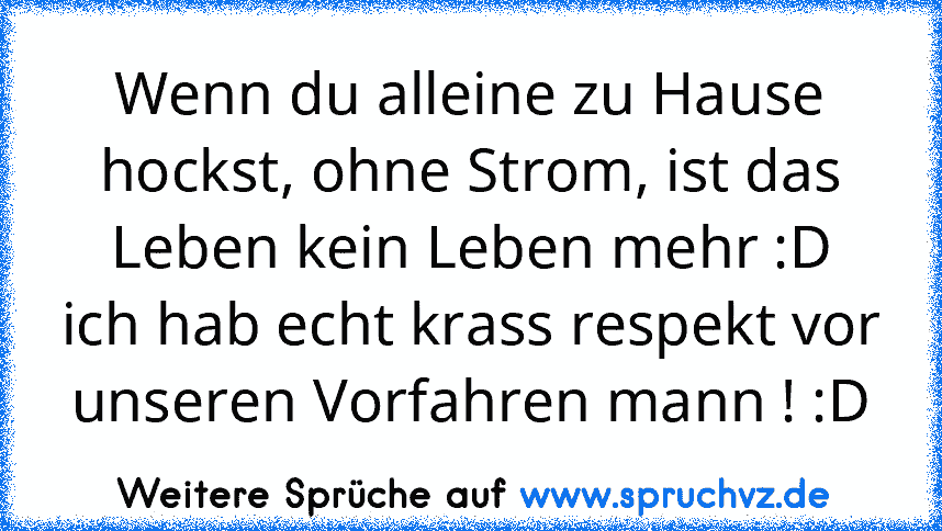 Wenn du alleine zu Hause hockst, ohne Strom, ist das Leben kein Leben mehr :D
ich hab echt krass respekt vor unseren Vorfahren mann ! :D