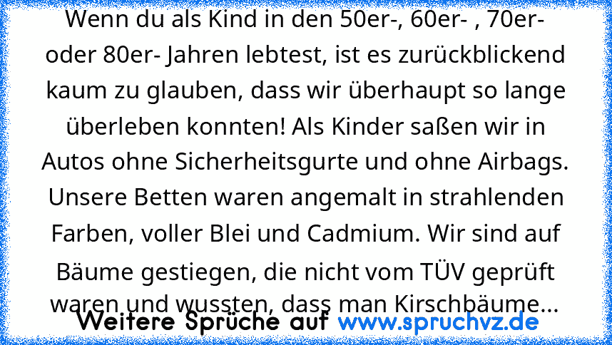 Wenn du als Kind in den 50er-, 60er- , 70er- oder 80er- Jahren lebtest, ist es zurückblickend kaum zu glauben, dass wir überhaupt so lange überleben konnten! Als Kinder saßen wir in Autos ohne Sicherheitsgurte und ohne Airbags. Unsere Betten waren angemalt in strahlenden Farben, voller Blei und Cadmium. Wir sind auf Bäume gestiegen, die nicht vom TÜV geprüft waren und wussten, dass man Kirschbä...