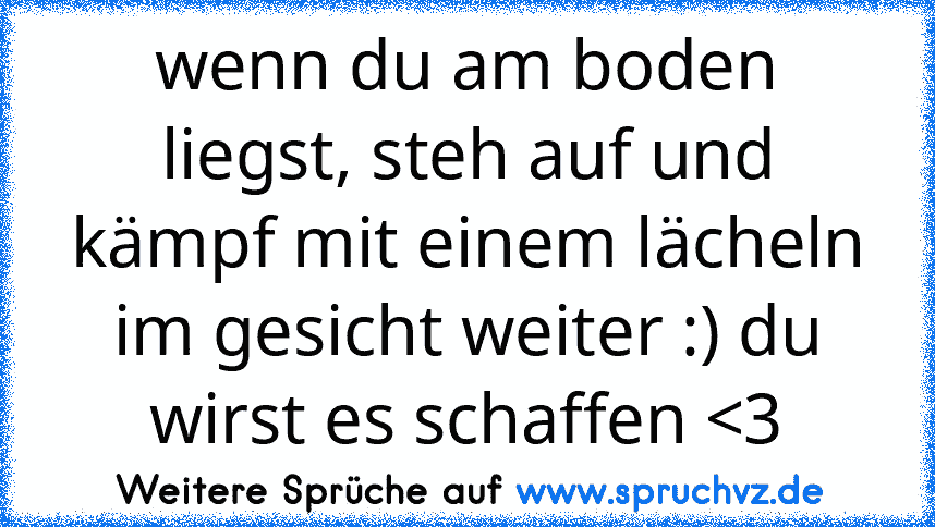 wenn du am boden liegst, steh auf und kämpf mit einem lächeln im gesicht weiter :) du wirst es schaffen 