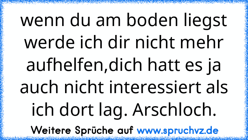 wenn du am boden liegst werde ich dir nicht mehr aufhelfen,dich hatt es ja auch nicht interessiert als ich dort lag. Arschloch.