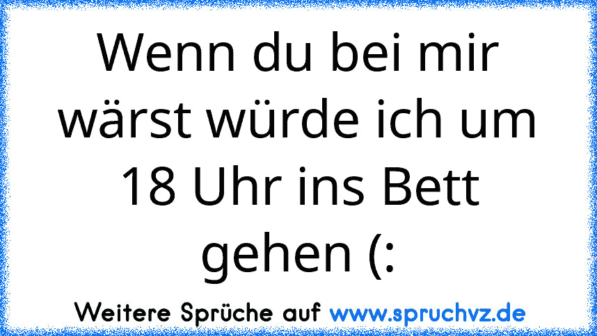 Wenn du bei mir wärst würde ich um 18 Uhr ins Bett gehen (: