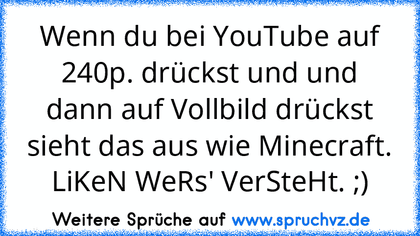 Wenn du bei YouTube auf 240p. drückst und und dann auf Vollbild drückst sieht das aus wie Minecraft.
LiKeN WeRs' VerSteHt. ;)