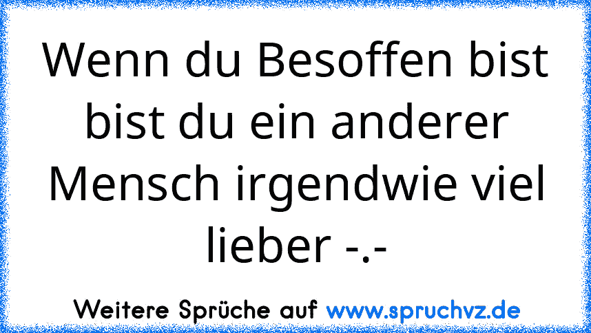 Wenn du Besoffen bist bist du ein anderer Mensch irgendwie viel lieber -.-