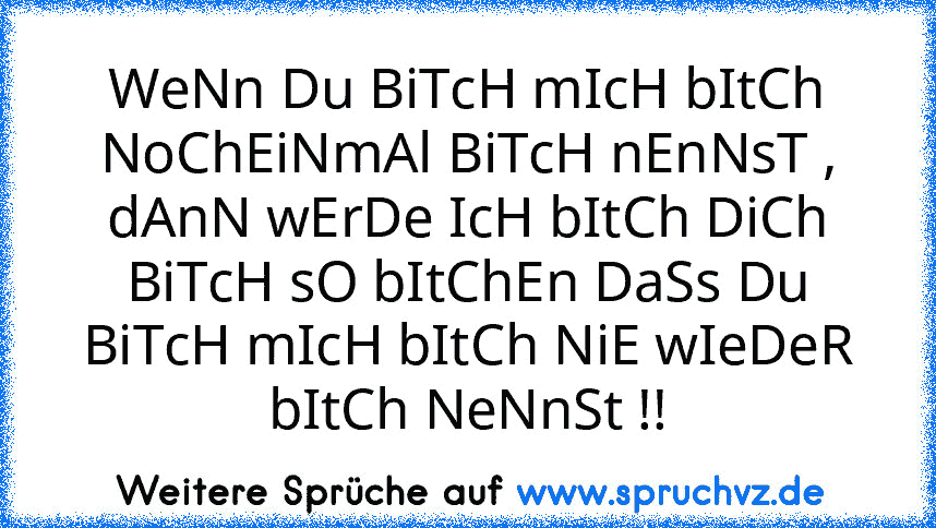 WeNn Du BiTcH mIcH bItCh NoChEiNmAl BiTcH nEnNsT , dAnN wErDe IcH bItCh DiCh BiTcH sO bItChEn DaSs Du BiTcH mIcH bItCh NiE wIeDeR bItCh NeNnSt !!